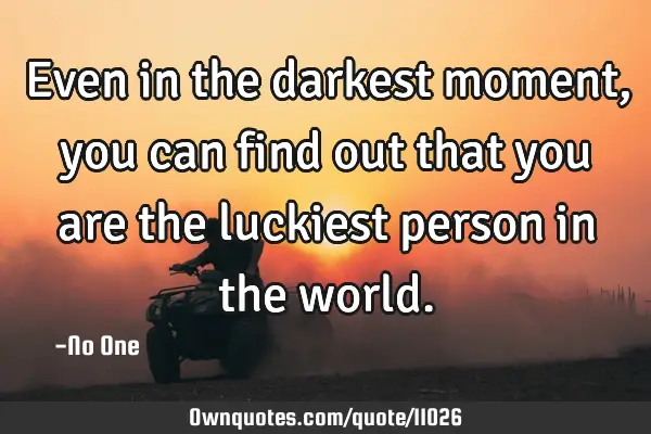Even in the darkest moment, you can find out that you are the luckiest person in the