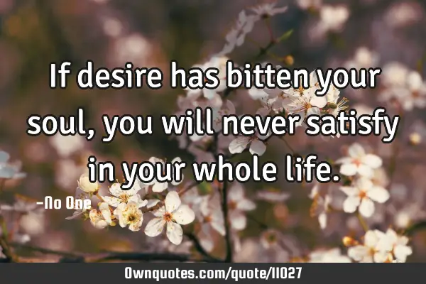 If desire has bitten your soul, you will never satisfy in your whole