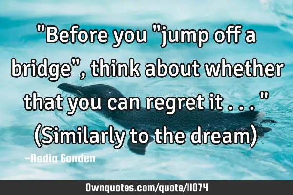 "Before you "jump off a bridge", think about whether that you can regret it ..." (Similarly to the