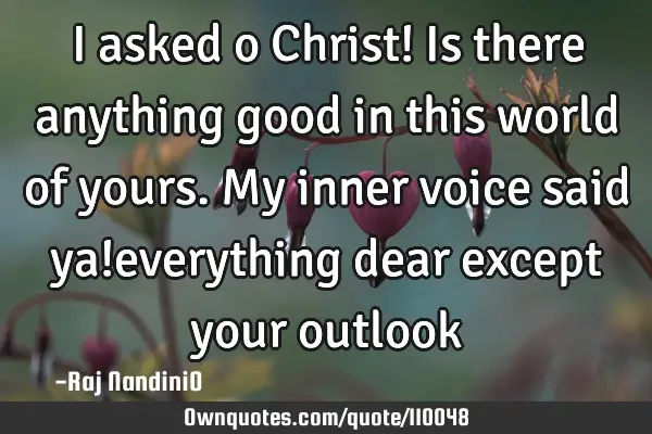 I asked o Christ! Is there anything good in this world of yours. My inner voice said ya!everything