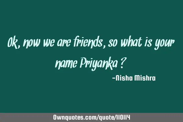 Ok ,now we are friends ,so what is your name Priyanka ?