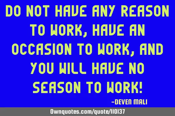 DO NOT HAVE ANY REASON TO WORK, HAVE AN OCCASION TO WORK, AND YOU WILL HAVE NO SEASON TO WORK!