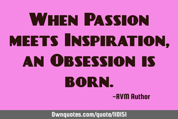 When Passion meets Inspiration, an Obsession is