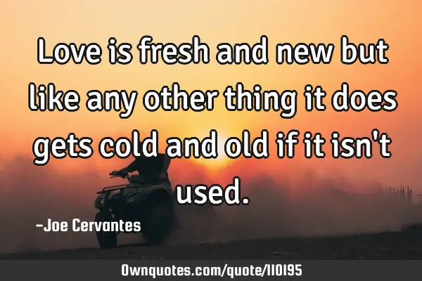 Love is fresh and new but like any other thing it does gets cold and old if it isn