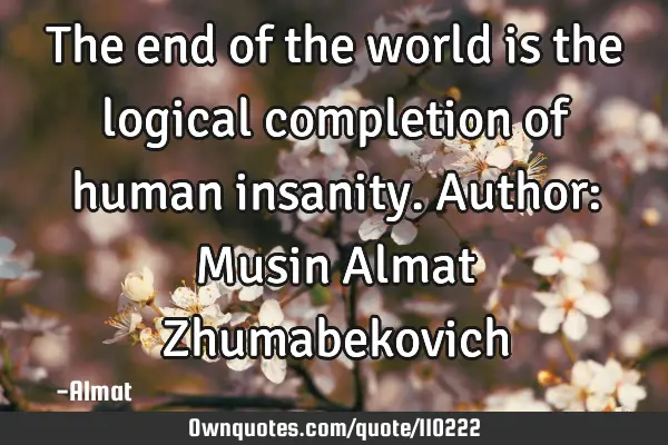 The end of the world is the logical completion of human insanity. Author: Musin Almat Z