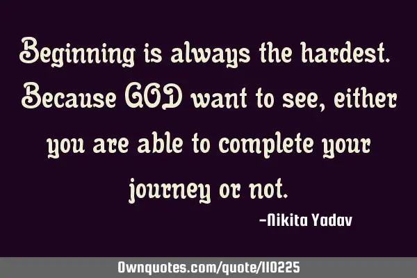 Beginning is always the hardest. Because GOD want to see,either you are able to complete your