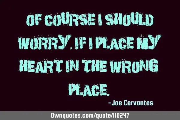 Of course I should worry, if I place my heart in the wrong