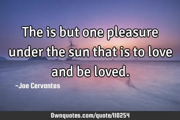The is but one pleasure under the sun that is to love and be
