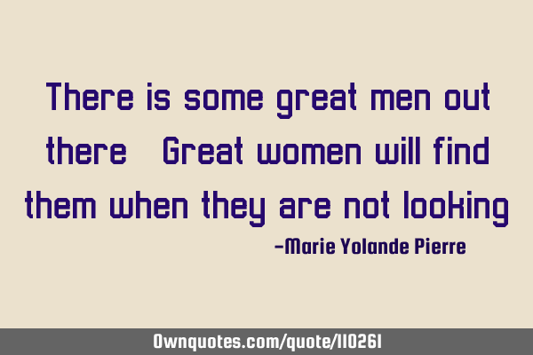 There is some great men out there. Great women will find them when they are not looking.