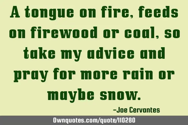 A tongue on fire, feeds on firewood or coal, so take my advice and pray for more rain or maybe