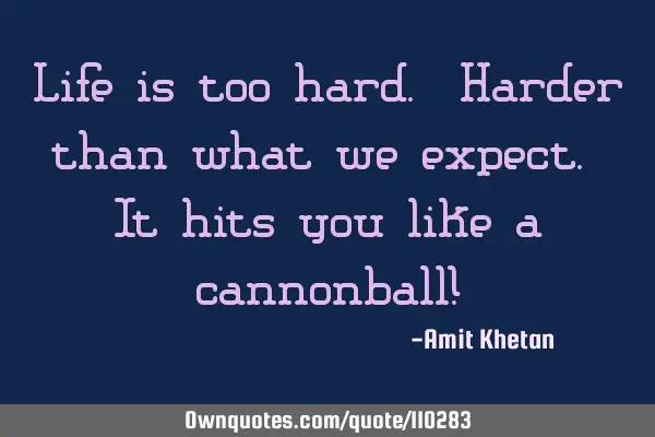 Life is too hard. Harder than what we expect. It hits you like a cannonball!