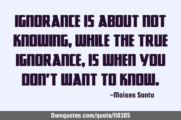 Ignorance is about not knowing, while the true ignorance, is when you don