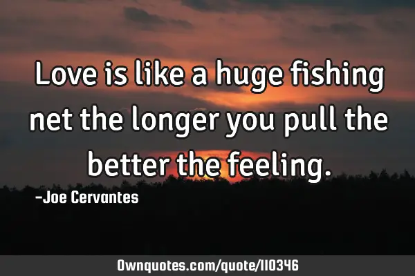 Love is like a huge fishing net the longer you pull the better the