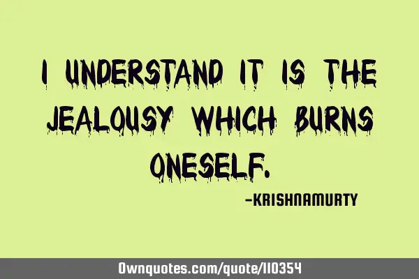 I UNDERSTAND IT IS THE JEALOUSY WHICH BURNS ONESELF