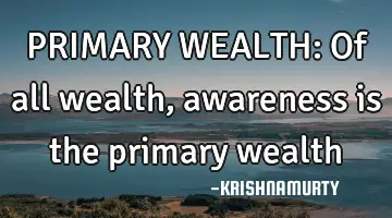 PRIMARY WEALTH: Of all wealth, awareness is the primary wealth