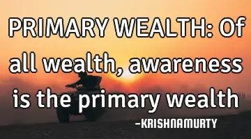 PRIMARY WEALTH: Of all wealth, awareness is the primary wealth