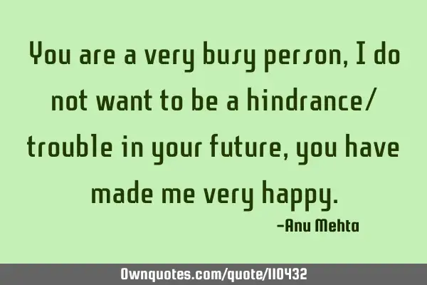 You are a very busy person, I do not want to be a hindrance/ trouble in your future, you have made