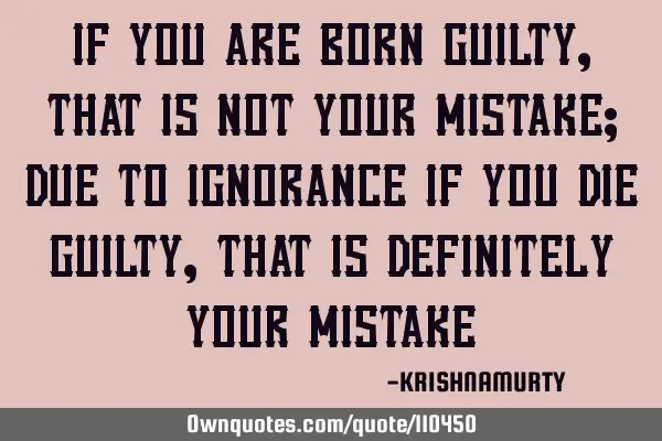 IF YOU ARE BORN GUILTY, THAT IS NOT YOUR MISTAKE; DUE TO IGNORANCE IF YOU DIE GUILTY, THAT IS DEFINI