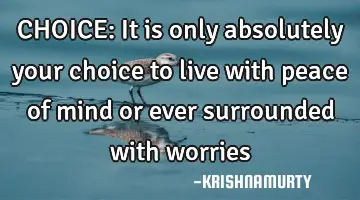 CHOICE: It is only absolutely your choice to live with peace of mind or ever surrounded with worries