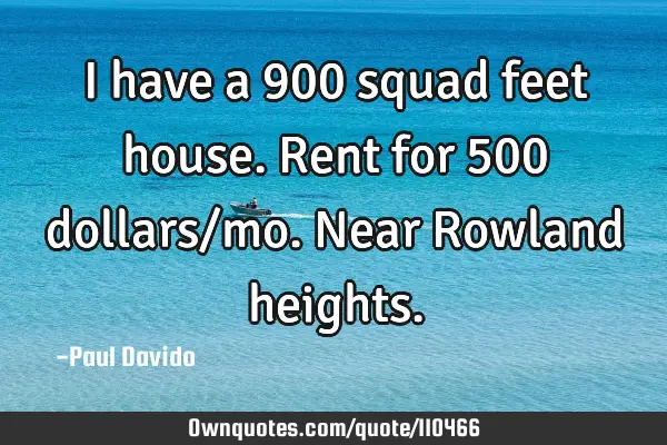 I have a 900 squad feet house. Rent for 500 dollars/mo. Near Rowland