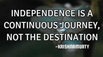 INDEPENDENCE IS A CONTINUOUS JOURNEY, NOT THE DESTINATION