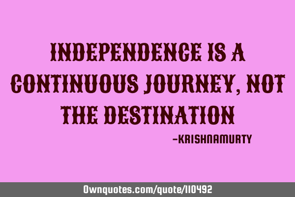 INDEPENDENCE IS A CONTINUOUS JOURNEY, NOT THE DESTINATION