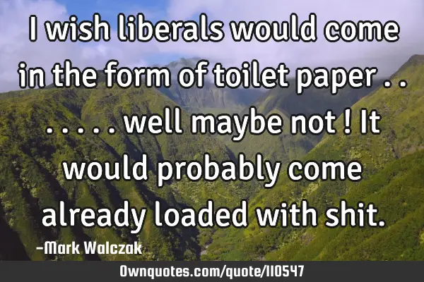 I wish liberals would come in the form of toilet paper ....... well maybe not ! It would probably