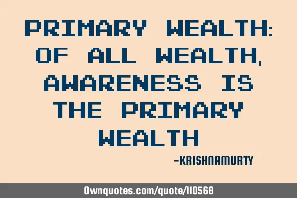 PRIMARY WEALTH: Of all wealth, awareness is the primary