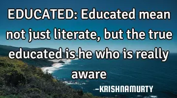 EDUCATED: Educated mean not just literate, but the true educated is he who is really aware