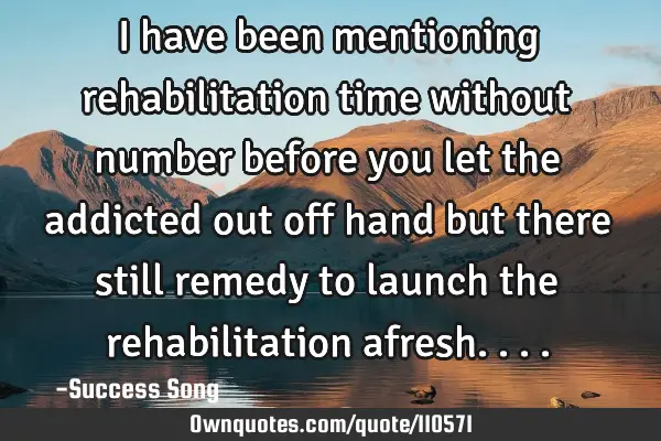 I have been mentioning rehabilitation time without number before you let the addicted out off hand