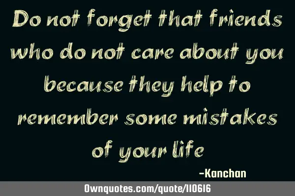 Do not forget that friends who do not care about you because they help to remember some mistakes of