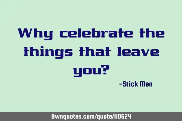 Why celebrate the things that leave you?