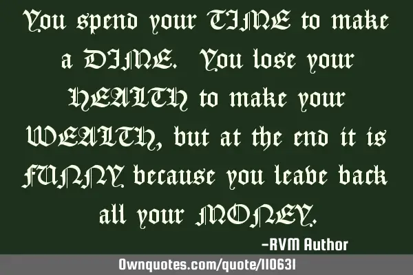 You spend your TIME to make a DIME. You lose your HEALTH to make your WEALTH, but at the end it is F