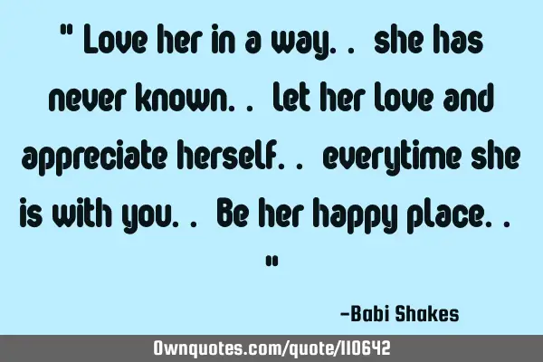 " Love her in a way.. she has never known.. let her love and appreciate herself.. everytime she is
