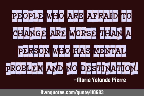 People who are afraid to change are worse than a person who has mental problem and no