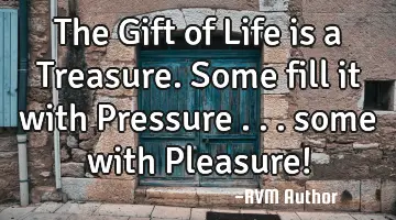 The Gift of Life is a Treasure. Some fill it with Pressure . . . some with Pleasure!