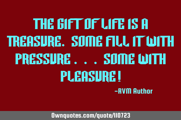 The Gift of Life is a Treasure. Some fill it with Pressure . . . some with Pleasure!