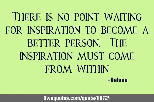 There is no point waiting for inspiration to become a better person. The inspiration must come from