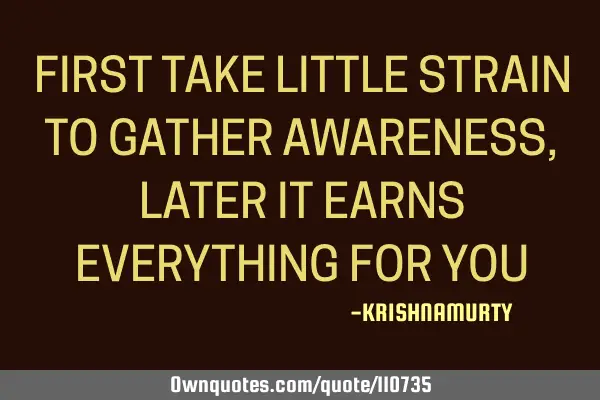 FIRST TAKE LITTLE STRAIN TO GATHER AWARENESS, LATER IT EARNS EVERYTHING FOR YOU
