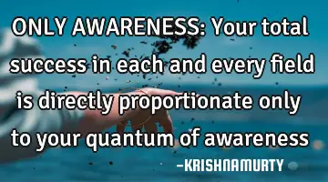 ONLY AWARENESS: Your total success in each and every field is directly proportionate only to your