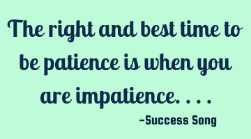 The right and best time to be patience is when you are impatience....