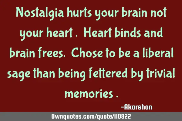 Nostalgia hurts your brain not your heart . Heart binds and brain frees. Chose to be a liberal sage