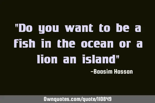 "Do you want to be a fish in the ocean or a lion an island"