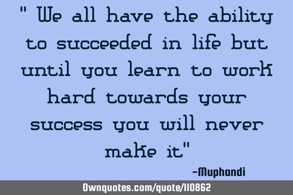 " We all have the ability to succeeded in life but until you learn to work hard towards your