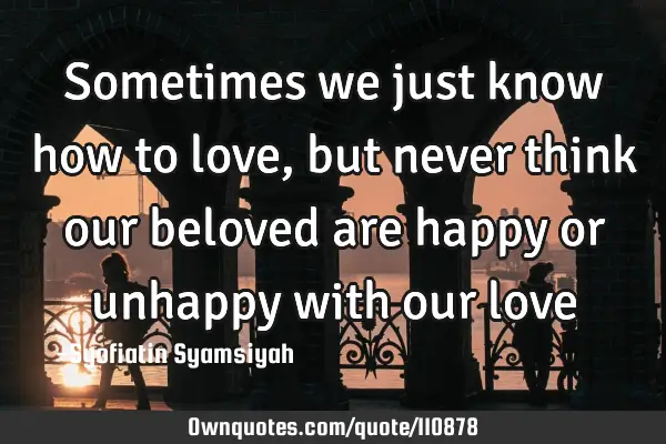 Sometimes we just know how to love, but never think our beloved are happy or unhappy with our