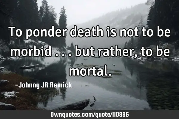 To ponder death is not to be morbid . . . but rather, to be