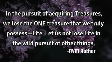In the pursuit of acquiring Treasures, we lose the ONE treasure that we truly possess—Life. Let