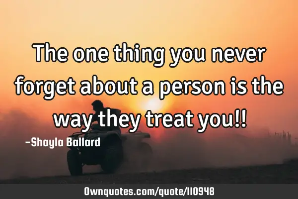The one thing you never forget about a person is the way they treat you!!