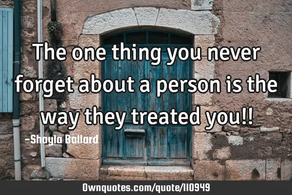 The one thing you never forget about a person is the way they treated you!!