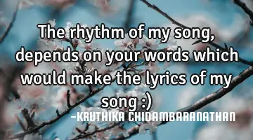 The rhythm of my song,depends on your words which would make the lyrics of my song :)